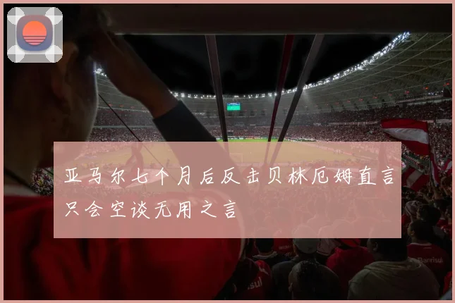 亚马尔七个月后反击贝林厄姆直言只会空谈无用之言