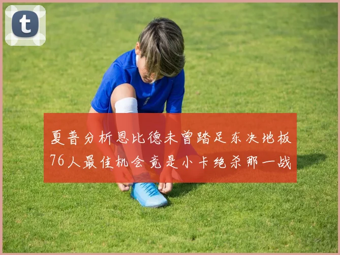 夏普分析恩比德未曾踏足东决地板76人最佳机会竟是小卡绝杀那一战