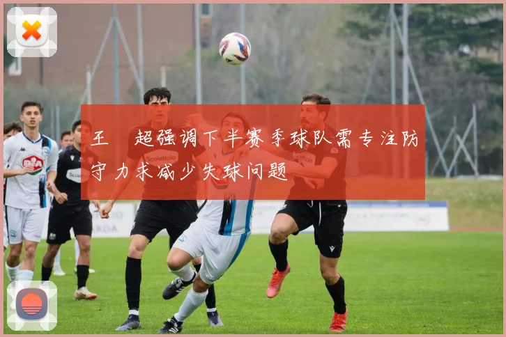 王燊超强调下半赛季球队需专注防守力求减少失球问题