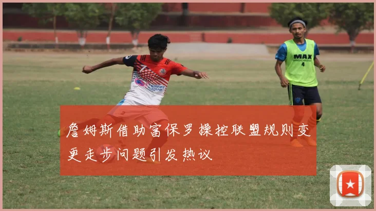 詹姆斯借助富保罗操控联盟规则变更走步问题引发热议