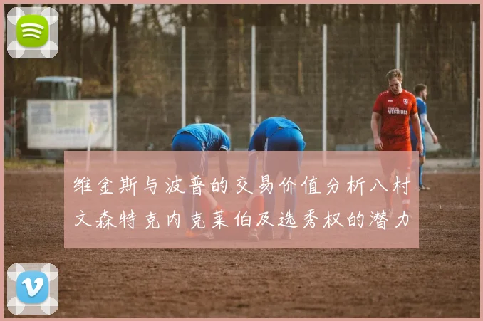 维金斯与波普的交易价值分析八村文森特克内克莱伯及选秀权的潜力探讨