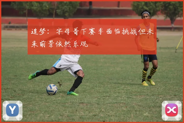 追梦：字母哥下赛季面临挑战但未来前景依然乐观