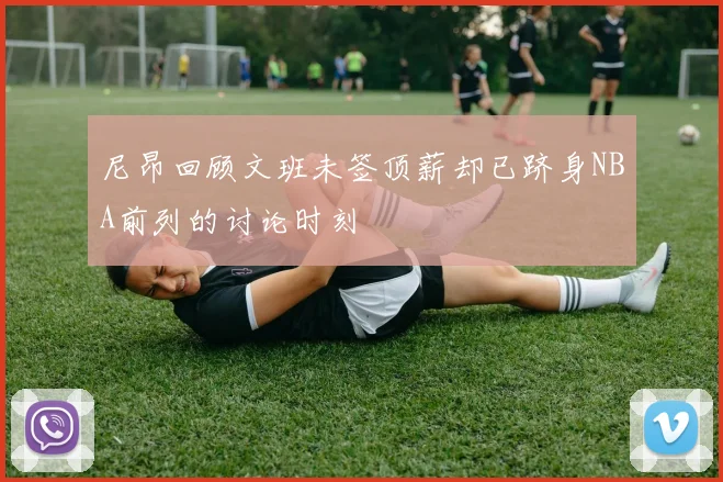 尼昂回顾文班未签顶薪却已跻身NBA前列的讨论时刻