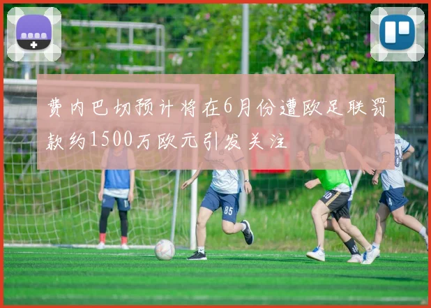 费内巴切预计将在6月份遭欧足联罚款约1500万欧元引发关注