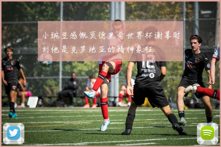 小豌豆感慨莫德里奇世界杯谢幕时刻他是克罗地亚的精神象征