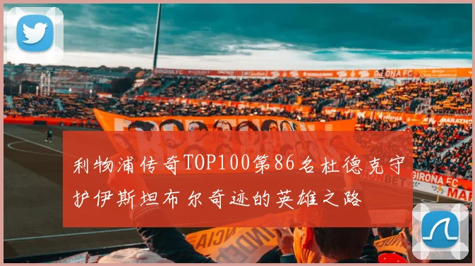 利物浦传奇TOP100第86名杜德克守护伊斯坦布尔奇迹的英雄之路