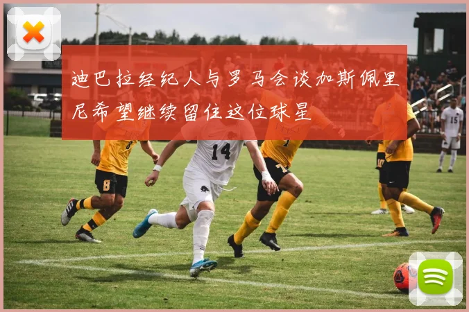 迪巴拉经纪人与罗马会谈加斯佩里尼希望继续留住这位球星