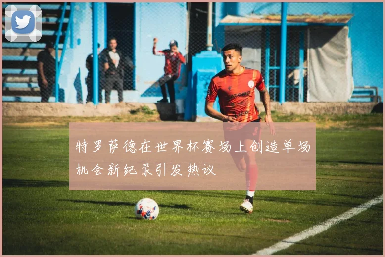 特罗萨德在世界杯赛场上创造单场机会新纪录引发热议
