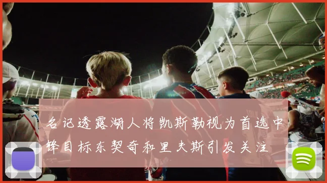 名记透露湖人将凯斯勒视为首选中锋目标东契奇和里夫斯引发关注